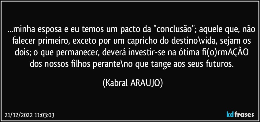 ...minha esposa e eu temos um pacto da "conclusão"; aquele que, não falecer primeiro,  exceto por um capricho do destino\vida, sejam os dois; o que permanecer, deverá investir-se na ótima fi(o)rmAÇÃO dos nossos filhos perante\no que tange aos seus futuros. (KABRAL ARAUJO)