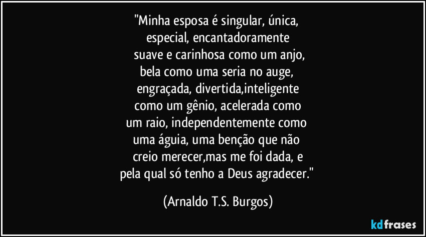 "Minha esposa é singular, única, 
especial, encantadoramente
 suave e carinhosa como um anjo,
bela como uma seria no auge, 
engraçada, divertida,inteligente
 como um gênio, acelerada como 
um raio, independentemente como 
uma águia, uma benção que não 
creio merecer,mas me foi dada, e
pela qual só tenho a Deus agradecer." (Arnaldo T.S. Burgos)