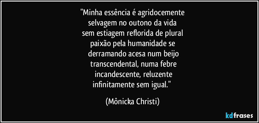 "Minha essência é agridocemente
 selvagem no outono da vida 
sem estiagem reflorida de plural
paixão pela humanidade se
 derramando acesa num beijo
 transcendental, numa febre
 incandescente, reluzente
infinitamente sem igual." (Mônicka Christi)