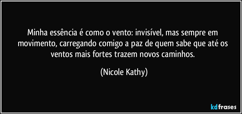 Minha essência é como o vento: invisível, mas sempre em movimento, carregando comigo a paz de quem sabe que até os ventos mais fortes trazem novos caminhos. (Nicole Kathy)