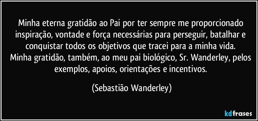 Minha eterna gratidão ao Pai por ter sempre me proporcionado inspiração, vontade e força necessárias para perseguir, batalhar e conquistar todos os objetivos que tracei para a minha vida. 
Minha gratidão, também, ao meu pai biológico, Sr. Wanderley, pelos exemplos, apoios, orientações e incentivos. (Sebastião Wanderley)