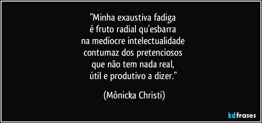 "Minha exaustiva fadiga 
é fruto radial qu'esbarra 
na medíocre intelectualidade 
contumaz dos pretenciosos  
que não tem nada real, 
útil e produtivo a dizer." (Mônicka Christi)