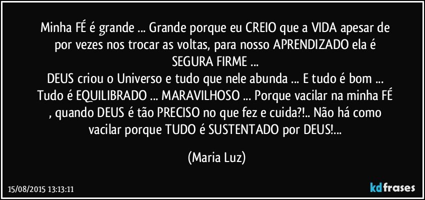 Minha FÉ é grande ... Grande porque eu CREIO que a VIDA apesar de por vezes nos trocar as voltas, para nosso APRENDIZADO ela é SEGURA/FIRME ... 
DEUS criou o Universo e tudo que nele abunda ... E tudo é bom ... Tudo é EQUILIBRADO ... MARAVILHOSO ... Porque vacilar na minha FÉ , quando DEUS é tão PRECISO no  que fez e cuida?!.. Não há como vacilar porque TUDO é SUSTENTADO por DEUS!... (Maria Luz)