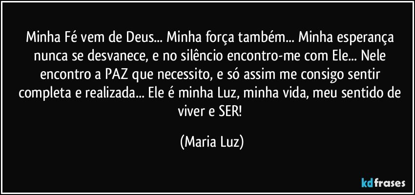 Minha Fé vem de Deus... Minha força também... Minha esperança nunca se desvanece, e no silêncio encontro-me com Ele... Nele encontro a PAZ que necessito, e só assim me consigo sentir completa e realizada... Ele é minha Luz, minha vida, meu sentido de viver e SER! (Maria Luz)