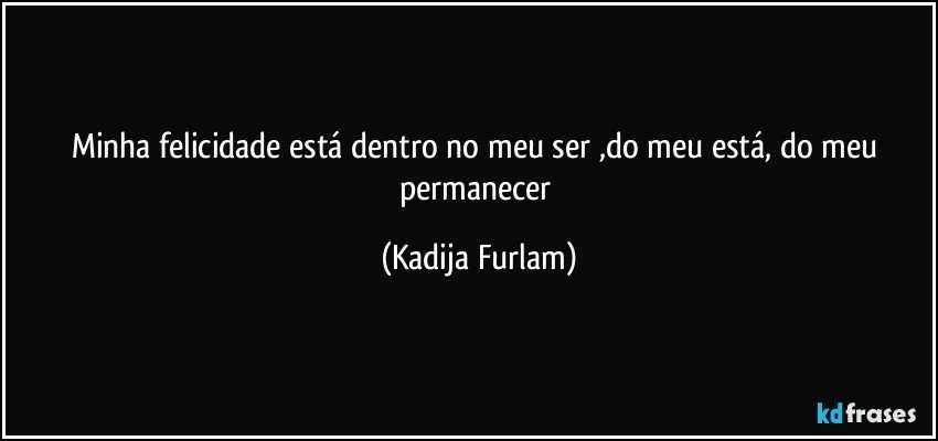 Minha felicidade está  dentro no meu ser ,do meu está,  do  meu  permanecer (Kadija Furlam)