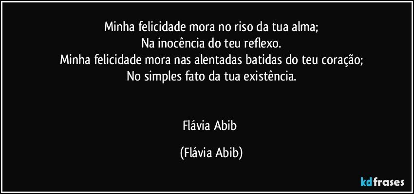 Minha felicidade mora no riso da tua alma;
Na inocência do teu reflexo.
Minha felicidade mora nas alentadas batidas do teu coração;
No simples fato da tua existência.


Flávia Abib (Flávia Abib)