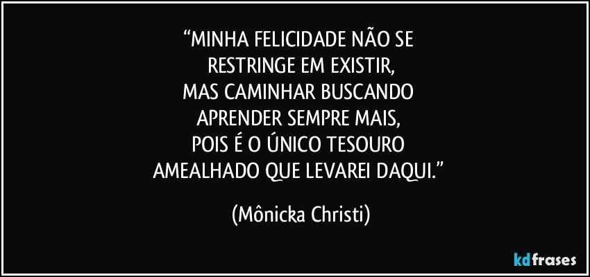 “MINHA FELICIDADE NÃO SE 
RESTRINGE EM EXISTIR,
MAS CAMINHAR BUSCANDO 
APRENDER SEMPRE MAIS, 
POIS É O ÚNICO TESOURO 
AMEALHADO QUE LEVAREI DAQUI.” (Mônicka Christi)