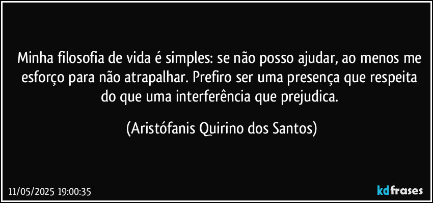 Minha filosofia de vida é simples: se não posso ajudar, ao menos me esforço para não atrapalhar. Prefiro ser uma presença que respeita do que uma interferência que prejudica. (Aristófanis Quirino dos Santos)