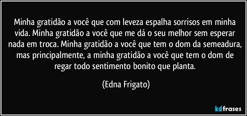 Minha gratidão a você que com leveza espalha sorrisos em minha vida. Minha gratidão a você que me dá o seu melhor sem esperar nada em troca. Minha gratidão a você que tem o dom da semeadura, mas principalmente, a minha gratidão a você que tem o dom de regar todo sentimento bonito que planta. (Edna Frigato)