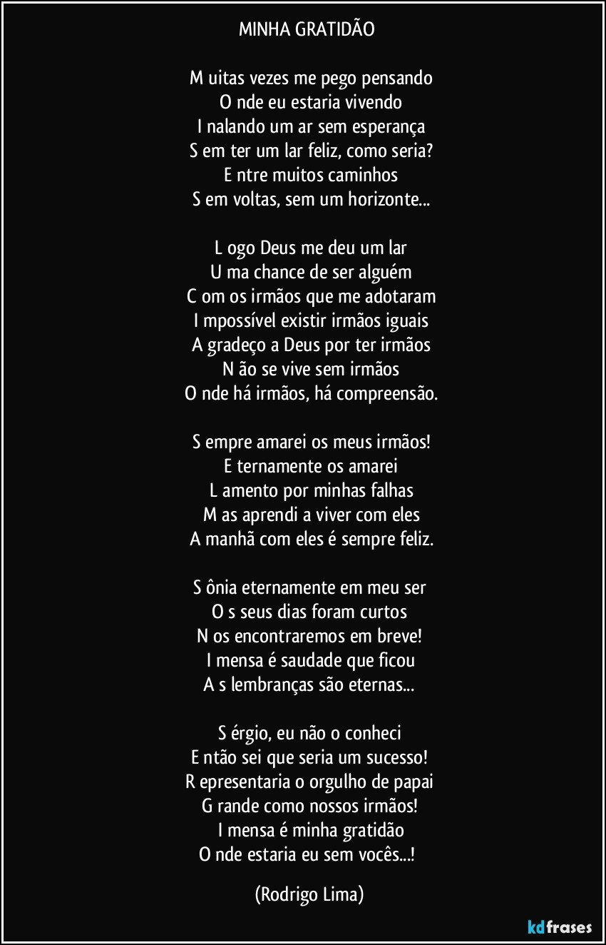 MINHA GRATIDÃO 

 M uitas vezes me pego pensando
 O nde eu estaria vivendo
  I  nalando um ar sem esperança
 S em ter um lar feliz, como seria?
 E ntre muitos caminhos
 S em voltas, sem um horizonte...

 L ogo Deus me deu um lar
 U ma chance de ser alguém
 C om os irmãos que me adotaram
  I  mpossível existir irmãos iguais
 A gradeço a Deus por ter irmãos
 N ão se vive sem irmãos
 O nde há irmãos, há compreensão.

 S empre amarei os meus irmãos!
 E ternamente os amarei
 L amento por minhas falhas
 M as aprendi a viver com eles
 A manhã com eles é sempre feliz.

S ônia eternamente em meu ser
O s seus dias foram curtos
N os encontraremos em breve!
 I  mensa é saudade que ficou
A s lembranças são eternas...

S érgio, eu não o conheci
E ntão sei que seria um sucesso!
R epresentaria o orgulho de papai
G rande como nossos irmãos!
 I  mensa é minha gratidão
O nde estaria eu sem vocês...! (Rodrigo Lima)