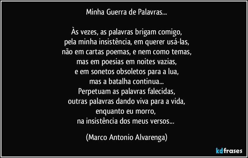 Minha Guerra de Palavras...

Às vezes, as palavras brigam comigo,
pela minha insistência, em querer usá-las,
não em cartas poemas, e nem como temas,
mas em poesias em noites vazias,
e em sonetos obsoletos para a lua,
mas a batalha continua...
Perpetuam as palavras falecidas,
outras palavras dando viva para a vida,
enquanto eu morro, 
na insistência dos meus versos... (Marco Antonio Alvarenga)