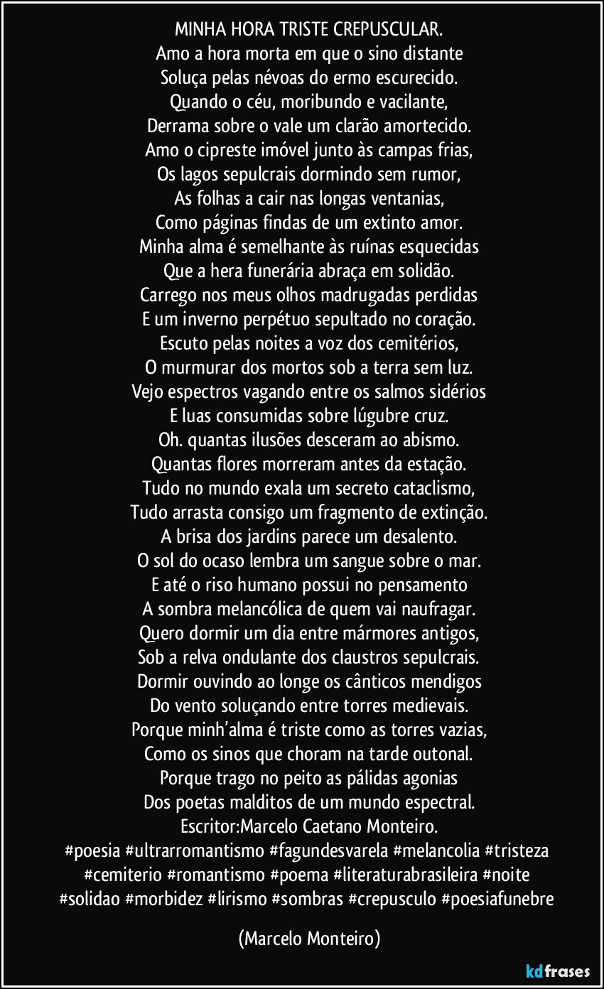 MINHA HORA TRISTE CREPUSCULAR.
Amo a hora morta em que o sino distante
Soluça pelas névoas do ermo escurecido.
Quando o céu, moribundo e vacilante,
Derrama sobre o vale um clarão amortecido.
Amo o cipreste imóvel junto às campas frias,
Os lagos sepulcrais dormindo sem rumor,
As folhas a cair nas longas ventanias,
Como páginas findas de um extinto amor.
Minha alma é semelhante às ruínas esquecidas
Que a hera funerária abraça em solidão.
Carrego nos meus olhos madrugadas perdidas
E um inverno perpétuo sepultado no coração.
Escuto pelas noites a voz dos cemitérios,
O murmurar dos mortos sob a terra sem luz.
Vejo espectros vagando entre os salmos sidérios
E luas consumidas sobre lúgubre cruz.
Oh. quantas ilusões desceram ao abismo.
Quantas flores morreram antes da estação.
Tudo no mundo exala um secreto cataclismo,
Tudo arrasta consigo um fragmento de extinção.
A brisa dos jardins parece um desalento.
O sol do ocaso lembra um sangue sobre o mar.
E até o riso humano possui no pensamento
A sombra melancólica de quem vai naufragar.
Quero dormir um dia entre mármores antigos,
Sob a relva ondulante dos claustros sepulcrais.
Dormir ouvindo ao longe os cânticos mendigos
Do vento soluçando entre torres medievais.
Porque minh’alma é triste como as torres vazias,
Como os sinos que choram na tarde outonal.
Porque trago no peito as pálidas agonias
Dos poetas malditos de um mundo espectral.
Escritor:Marcelo Caetano Monteiro.
#poesia #ultrarromantismo #fagundesvarela #melancolia #tristeza #cemiterio #romantismo #poema #literaturabrasileira #noite #solidao #morbidez #lirismo #sombras #crepusculo #poesiafunebre (Marcelo Monteiro)