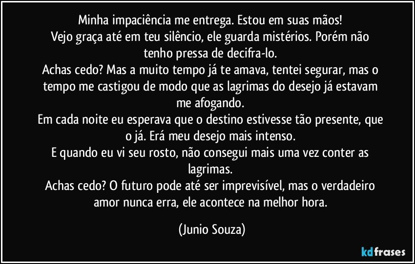 Minha impaciência me entrega. Estou em suas mãos! 
Vejo graça até em teu silêncio, ele guarda mistérios. Porém não tenho pressa de decifra-lo. 
Achas cedo? Mas a muito tempo já te amava, tentei segurar, mas o tempo me castigou de modo que as lagrimas do desejo já estavam me afogando. 
Em cada noite eu esperava que o destino estivesse tão presente, que o já. Erá meu desejo mais intenso. 
E quando eu vi seu rosto, não consegui mais uma vez conter as lagrimas. 
Achas cedo? O futuro pode até ser imprevisível, mas o verdadeiro amor nunca erra, ele acontece na melhor hora. (Junio Souza)