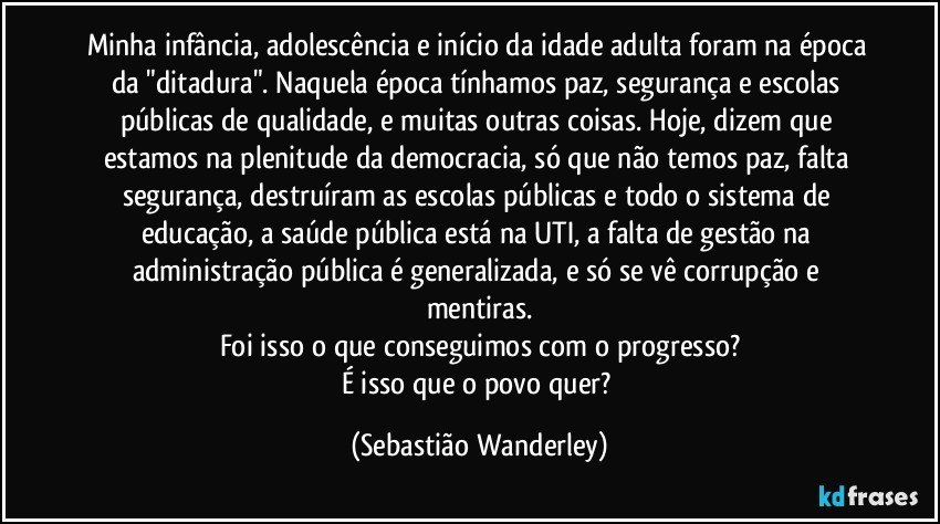 Minha infância, adolescência e início da idade adulta foram na época da "ditadura". Naquela época tínhamos paz, segurança e escolas públicas de qualidade, e muitas outras coisas. Hoje, dizem que estamos na plenitude da democracia, só que não temos paz, falta segurança, destruíram as escolas públicas e todo o sistema de educação, a saúde pública está na UTI, a falta de gestão na administração pública é generalizada, e só se vê corrupção e mentiras.
Foi isso o que conseguimos com o progresso?
É isso que o povo quer? (Sebastião Wanderley)