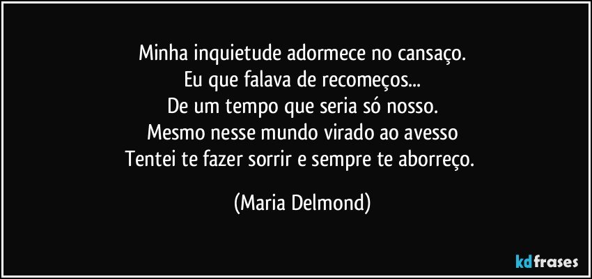 Minha inquietude adormece no cansaço.
Eu que falava de recomeços...
De um tempo que seria só nosso.
Mesmo nesse mundo virado ao avesso
Tentei te fazer sorrir e sempre te aborreço. (Maria Delmond)