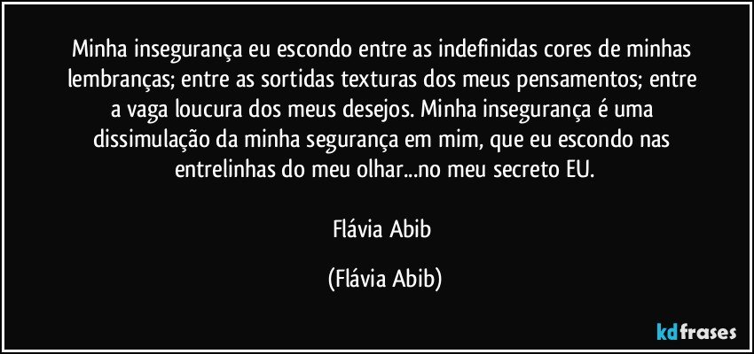 Minha insegurança eu escondo entre as indefinidas cores de minhas lembranças; entre as sortidas texturas dos meus pensamentos; entre a vaga loucura dos meus desejos. Minha insegurança é uma dissimulação da minha segurança em mim, que eu escondo nas entrelinhas do meu olhar...no meu secreto EU.

Flávia Abib (Flávia Abib)