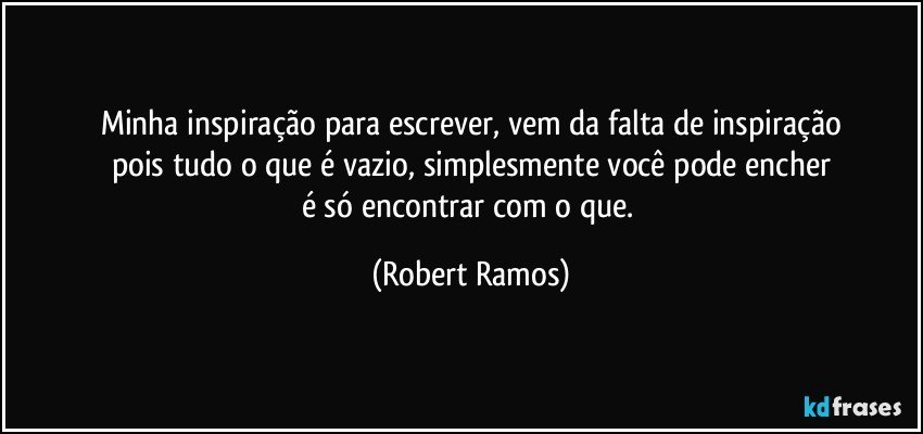 Minha inspiração para escrever, vem da falta de inspiração
pois tudo o que é vazio, simplesmente você pode encher
é  só encontrar com o que. (Robert Ramos)