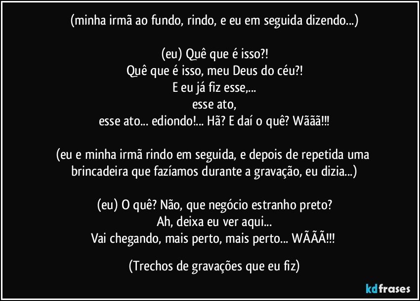 (minha irmã ao fundo, rindo, e eu em seguida dizendo...)

(eu) Quê que é isso?!
Quê que é isso, meu Deus do céu?!
E eu já fiz esse,...
esse ato,
esse ato... ediondo!... Hã? E daí o quê? Wããã!!!

(eu e minha irmã rindo em seguida, e depois de repetida uma brincadeira que fazíamos durante a gravação, eu dizia...)

(eu) O quê? Não, que negócio estranho preto?
Ah, deixa eu ver aqui...
Vai chegando, mais perto, mais perto... WÃÃÃ!!! (Trechos de gravações que eu fiz)