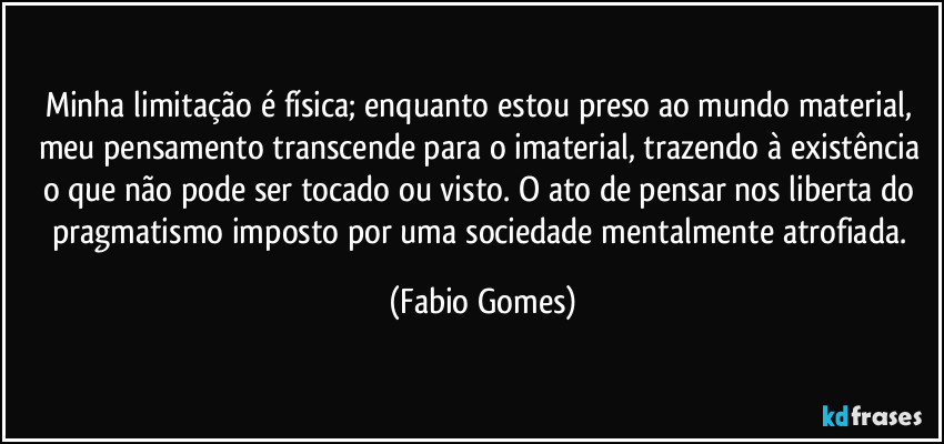 Minha limitação é física; enquanto estou preso ao mundo material, meu pensamento transcende para o imaterial, trazendo à existência o que não pode ser tocado ou visto. O ato de pensar nos liberta do pragmatismo imposto por uma sociedade mentalmente atrofiada. (Fabio Gomes)