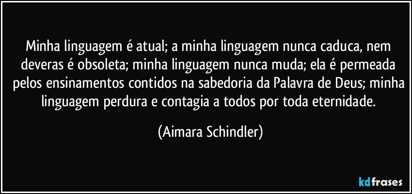 Minha linguagem é atual; a minha linguagem nunca caduca, nem deveras é obsoleta; minha linguagem nunca muda; ela é permeada pelos ensinamentos contidos na sabedoria da Palavra de Deus; minha linguagem perdura e contagia a todos por toda eternidade. (Aimara Schindler)