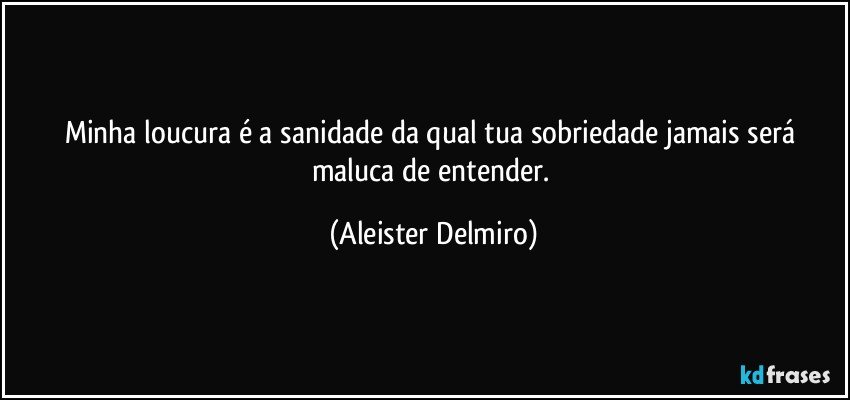 Minha loucura é a sanidade da qual tua sobriedade jamais será maluca de entender. (Aleister Delmiro)