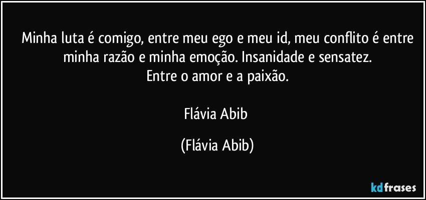 Minha luta é comigo, entre meu ego e meu id, meu conflito é entre
minha razão e minha emoção. Insanidade e sensatez.
Entre o amor e a paixão.

Flávia Abib (Flávia Abib)