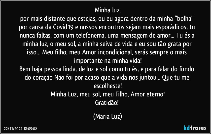 Minha luz,
por mais distante que estejas, ou eu agora dentro da minha “bolha” por causa da Covid19 e nossos encontros sejam mais esporádicos, tu nunca faltas, com um telefonema, uma mensagem de amor... Tu és a minha luz, o meu sol, a minha seiva de vida e eu sou tão grata por isso... Meu filho, meu Amor incondicional, serás sempre o mais importante na minha vida!
Bem haja pessoa linda, de luz e sol como tu és, e para falar do fundo do coração Não foi por acaso que a vida nos juntou... Que tu me escolheste!
Minha Luz, meu sol, meu Filho, Amor eterno!
Gratidão! (Maria Luz)