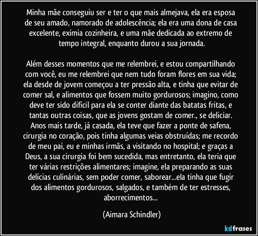 Minha mãe conseguiu ser e ter o que mais almejava, ela era esposa de seu amado, namorado de adolescência; ela era uma dona de casa excelente, exímia cozinheira, e uma mãe dedicada ao extremo de tempo integral, enquanto durou a sua jornada.

Além desses momentos que me relembrei, e estou compartilhando com você, eu me relembrei que nem tudo foram flores em sua vida; ela desde de jovem começou a ter pressão alta, e tinha que evitar de comer sal, e alimentos que fossem muito gordurosos; imagino, como deve ter sido difícil para ela se conter diante das batatas fritas, e tantas outras coisas, que as jovens gostam de comer., se deliciar. Anos mais tarde, já casada, ela teve que fazer a ponte de safena, cirurgia no coração, pois tinha algumas veias obstruídas; me recordo de meu pai, eu e minhas irmãs, a visitando no hospital; e graças a Deus, a sua cirurgia foi bem sucedida, mas entretanto, ela teria que ter várias restrições alimentares; imagine, ela preparando as suas delícias culinárias, sem poder comer, saborear...ela tinha que fugir dos alimentos gordurosos, salgados, e também de ter estresses, aborrecimentos... (Aimara Schindler)