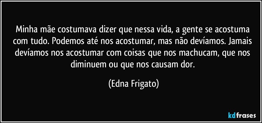 Minha mãe costumava dizer que nessa vida, a gente se acostuma com tudo. Podemos até nos acostumar, mas não devíamos. Jamais devíamos nos acostumar com coisas que nos machucam, que nos diminuem ou que nos causam dor. (Edna Frigato)