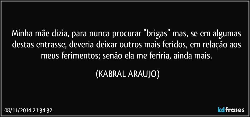 Minha mãe dizia, para nunca procurar "brigas" mas, se em algumas destas entrasse, deveria deixar outros mais feridos, em relação aos meus ferimentos; senão ela me feriria, ainda mais. (KABRAL ARAUJO)