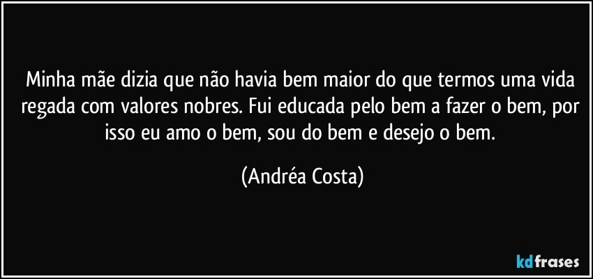 Minha mãe dizia que não havia bem maior do que termos uma vida regada com valores nobres. Fui educada pelo bem a fazer o bem, por isso eu amo o bem, sou do bem e desejo o bem. (Andréa Costa)