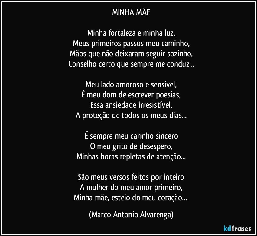 MINHA MÃE

Minha fortaleza e minha luz,
Meus primeiros passos meu caminho,
Mãos que não deixaram seguir sozinho,
Conselho certo que sempre me conduz...

Meu lado amoroso e sensível,
É meu dom de escrever poesias,
Essa ansiedade irresistível,
A proteção de todos os meus dias...

É sempre meu carinho sincero
O meu grito de desespero,
Minhas horas repletas de atenção...

São meus versos feitos por inteiro
A mulher do meu amor primeiro,
Minha mãe, esteio do meu coração... (Marco Antonio Alvarenga)