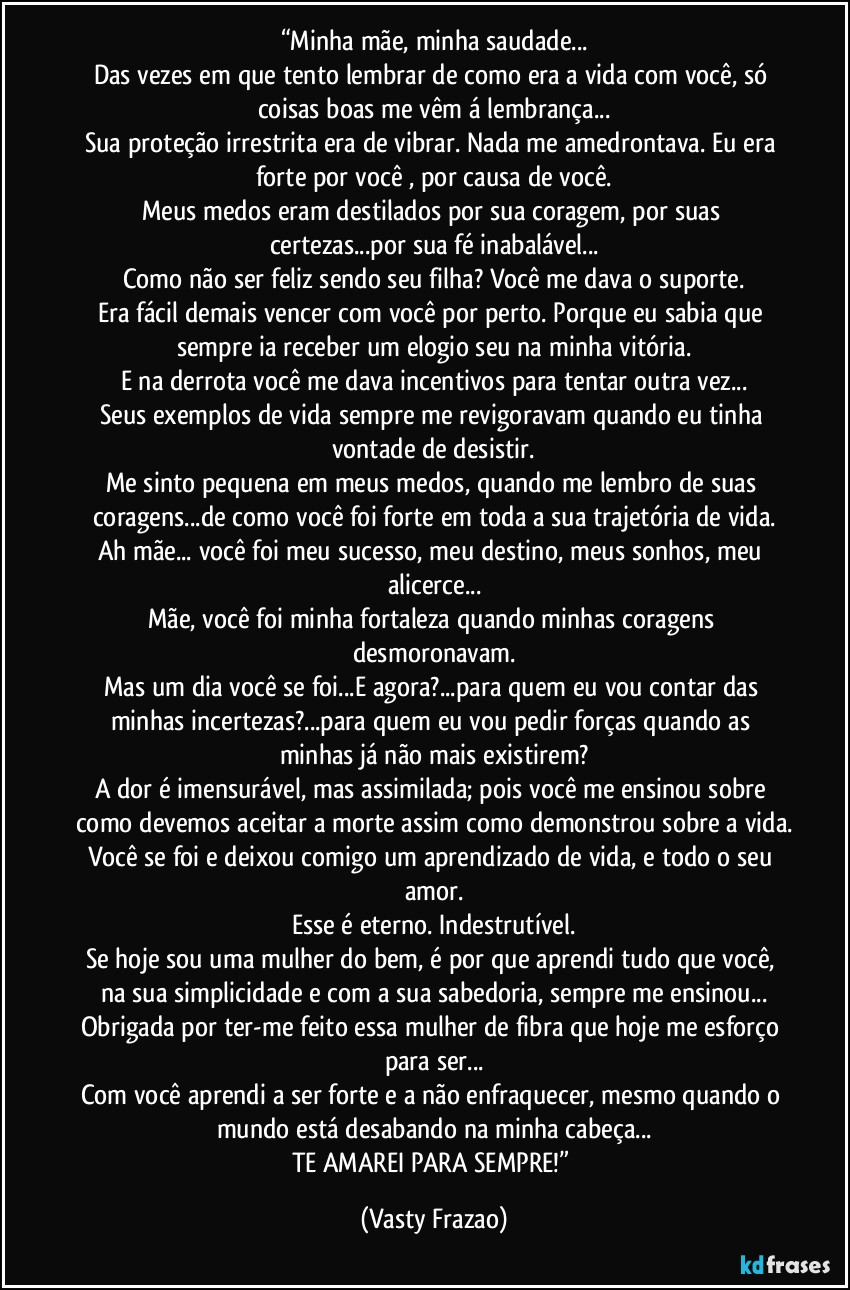 “Minha mãe, minha saudade...
Das vezes em que tento lembrar de como era a vida com você, só coisas boas me vêm á lembrança...
Sua proteção irrestrita era de vibrar. Nada me amedrontava. Eu era forte por você , por causa de você.
Meus medos eram destilados por sua coragem, por suas certezas...por sua fé inabalável...
Como não ser feliz sendo seu filha? Você me dava o suporte.
Era fácil demais vencer com você por perto. Porque eu sabia que sempre ia receber um elogio seu na minha vitória.
E na derrota você me dava incentivos para tentar outra vez...
Seus exemplos de vida sempre me revigoravam quando eu tinha vontade de desistir.
Me sinto pequena em meus medos, quando me lembro de suas coragens...de como você foi forte em toda a sua trajetória de vida.
Ah mãe... você foi meu sucesso, meu destino, meus sonhos, meu alicerce...
Mãe, você foi minha fortaleza quando minhas coragens desmoronavam.
Mas um dia você se foi...E agora?...para quem eu vou contar das minhas incertezas?...para quem eu vou pedir forças quando as minhas já não mais existirem?
A dor é imensurável, mas assimilada; pois você me ensinou sobre como devemos aceitar a morte assim como demonstrou sobre a vida.
Você se foi e deixou comigo um aprendizado de vida, e todo o seu amor.
Esse é eterno. Indestrutível.
Se hoje sou uma mulher do bem, é por que aprendi tudo que você, na sua simplicidade e com a sua sabedoria, sempre me ensinou...
Obrigada por ter-me feito essa mulher de fibra que hoje me esforço para ser...
Com você aprendi a ser forte e a não enfraquecer, mesmo quando o mundo está desabando na minha cabeça...
TE AMAREI PARA SEMPRE!” (Vasty Frazao)