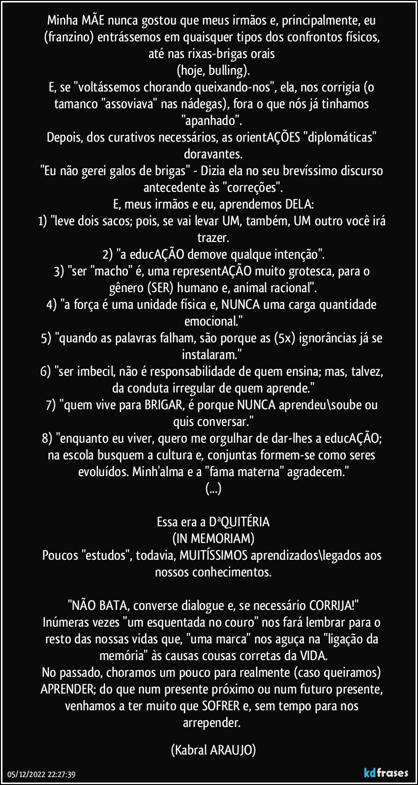 Minha MÃE nunca gostou que meus irmãos e, principalmente, eu (franzino) entrássemos em quaisquer tipos dos confrontos físicos, até nas rixas-brigas orais 
(hoje, bulling).
E, se "voltássemos chorando/queixando-nos", ela, nos corrigia (o tamanco "assoviava" nas nádegas), fora o que nós já tinhamos "apanhado". 
Depois, dos curativos necessários, as orientAÇÕES "diplomáticas" doravantes.
"Eu não gerei galos de brigas" - Dizia ela no seu brevíssimo discurso antecedente às "correções".
E, meus irmãos e eu, aprendemos DELA:
1) "leve dois sacos; pois, se vai levar UM, também, UM outro você irá trazer.
2) "a educAÇÃO demove qualque intenção".
3) "ser "macho" é, uma representAÇÃO muito grotesca, para o gênero (SER) humano e, animal racional".
4) "a força é uma unidade física e, NUNCA uma carga/quantidade emocional."
5) "quando as palavras falham, são porque as (5x) ignorâncias já se instalaram." 
6) "ser imbecil, não é responsabilidade de quem ensina; mas, talvez, da conduta irregular de quem aprende."
7) "quem vive para BRIGAR, é porque NUNCA aprendeu\soube ou quis conversar."
8) "enquanto eu viver, quero me orgulhar de dar-lhes a educAÇÃO; na escola busquem a cultura e, conjuntas formem-se como seres evoluídos. Minh'alma e  a "fama materna" agradecem."
(...)

Essa era a DªQUITÉRIA
(IN MEMORIAM)
Poucos "estudos", todavia, MUITÍSSIMOS aprendizados\legados aos nossos conhecimentos.

"NÃO BATA, converse/dialogue e, se necessário CORRIJA!"
Inúmeras vezes "um esquentada no couro" nos fará lembrar para o resto das nossas vidas que, "uma marca" nos aguça na "ligação da memória" às causas/cousas corretas da VIDA.
No passado, choramos um pouco para realmente (caso queiramos) APRENDER; do que num presente próximo ou num futuro presente, venhamos a ter muito que SOFRER e, sem tempo para nos arrepender. (KABRAL ARAUJO)