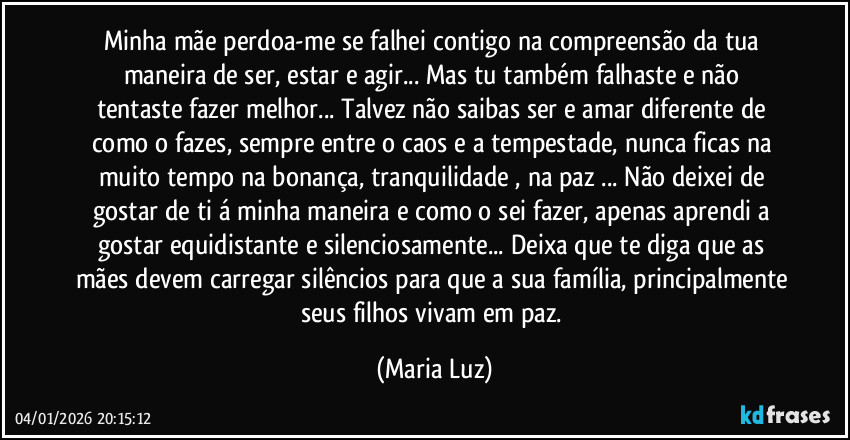 Minha mãe perdoa-me se falhei contigo na compreensão da tua maneira de ser, estar e agir...  Mas tu também falhaste  e não tentaste fazer melhor... Talvez não saibas ser e amar diferente de como o fazes, sempre entre o caos e a tempestade, nunca ficas na  muito tempo na bonança, tranquilidade , na paz ... Não deixei de gostar de ti á minha maneira e como o sei fazer, apenas aprendi a gostar equidistante e silenciosamente... Deixa que te diga que as mães devem carregar silêncios para que a sua família, principalmente seus filhos vivam em paz. (Maria Luz)
