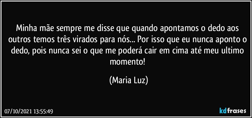 Minha mãe sempre me disse que quando apontamos o dedo aos outros temos três virados para nós... Por isso que eu nunca aponto o dedo, pois nunca sei o que me poderá cair em cima até meu ultimo momento! (Maria Luz)