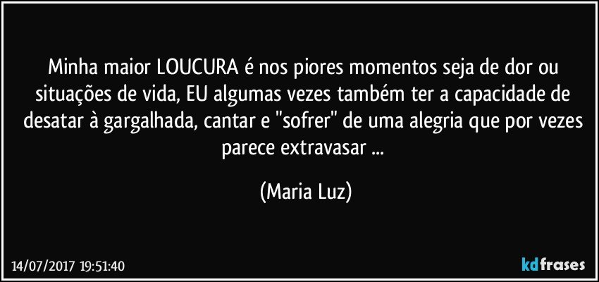 Minha maior LOUCURA é nos piores momentos seja de dor ou situações de vida, EU algumas vezes também ter a capacidade de desatar à gargalhada, cantar e "sofrer" de uma alegria que por vezes parece extravasar ... (Maria Luz)