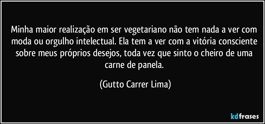 Minha maior realização em ser vegetariano não tem nada a ver com moda ou orgulho intelectual. Ela tem a ver com a vitória consciente sobre meus próprios desejos, toda vez que sinto o cheiro de uma carne de panela. (Gutto Carrer Lima)