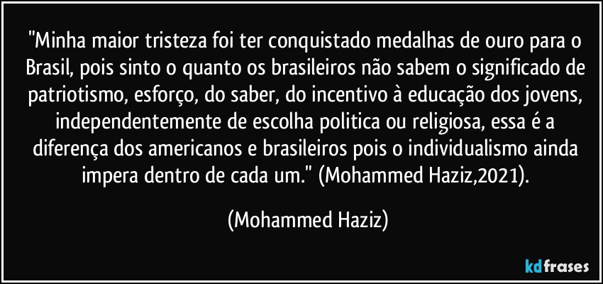 "Minha maior tristeza foi ter conquistado medalhas de ouro para o Brasil, pois sinto o quanto os brasileiros não sabem  o significado de patriotismo, esforço, do saber, do incentivo à educação dos jovens, independentemente de escolha politica ou religiosa, essa é a diferença dos americanos e brasileiros pois o individualismo ainda impera dentro de cada um." (Mohammed Haziz,2021). (Mohammed Haziz)