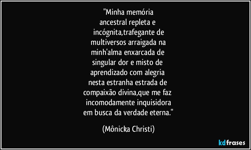 "Minha memória
ancestral repleta e
incógnita,trafegante de
multiversos arraigada na
minh'alma enxarcada de
singular dor e misto de
aprendizado com alegria
nesta estranha estrada de
compaixão divina,que me faz
incomodamente inquisidora
em busca da verdade eterna." (Mônicka Christi)