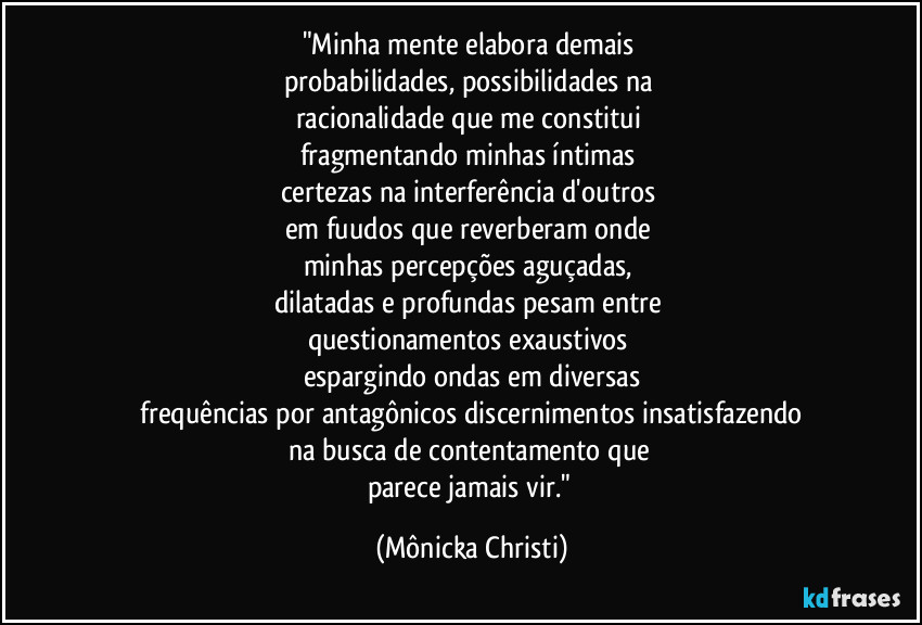 "Minha mente elabora demais 
probabilidades, possibilidades na 
racionalidade que me constitui 
fragmentando minhas íntimas 
certezas na interferência d'outros 
em fuudos que reverberam onde 
minhas percepções aguçadas, 
dilatadas e profundas pesam  entre 
questionamentos exaustivos 
espargindo ondas em diversas
 frequências por antagônicos discernimentos insatisfazendo 
na busca de contentamento que 
parece jamais vir." (Mônicka Christi)