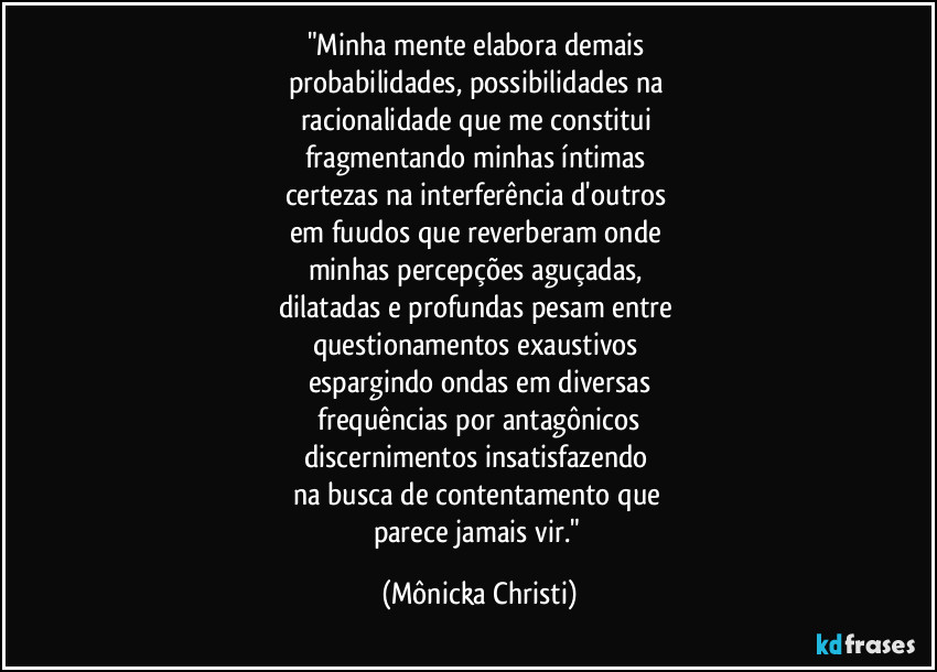 "Minha mente elabora demais 
probabilidades, possibilidades na 
racionalidade que me constitui 
fragmentando minhas íntimas 
certezas na interferência d'outros 
em fuudos que reverberam onde 
minhas percepções aguçadas, 
dilatadas e profundas pesam  entre 
questionamentos exaustivos 
espargindo ondas em diversas
 frequências por antagônicos 
discernimentos insatisfazendo 
na busca de contentamento que 
parece jamais vir." (Mônicka Christi)