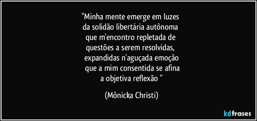 "Minha mente emerge em luzes 
da solidão libertária autônoma 
que m'encontro repletada de 
questões a serem resolvidas,  
expandidas n'aguçada emoção
 que a mim consentida se afina
 a objetiva reflexão " (Mônicka Christi)