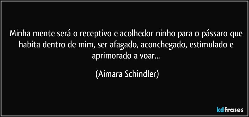 Minha mente será o receptivo e acolhedor ninho para o pássaro  que habita dentro de mim, ser afagado, aconchegado, estimulado e aprimorado a voar... (Aimara Schindler)