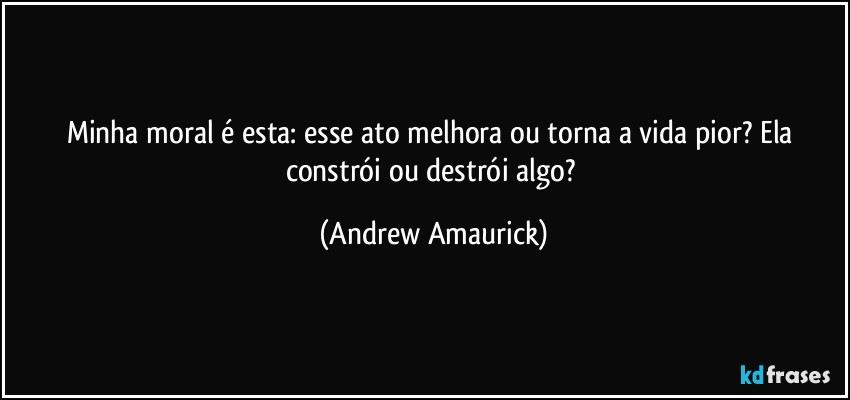 Minha moral é esta: esse ato melhora ou torna a vida pior? Ela constrói ou destrói algo? (Andrew Amaurick)