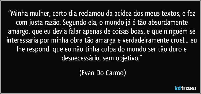 “Minha mulher, certo dia reclamou da acidez dos meus textos, e fez com justa razão. Segundo ela, o mundo já é tão absurdamente amargo, que eu devia falar apenas de coisas boas, e que ninguém se interessaria por minha obra tão amarga e verdadeiramente cruel... eu lhe respondi que eu não tinha culpa do mundo ser tão duro e desnecessário, sem objetivo.” (Evan Do Carmo)