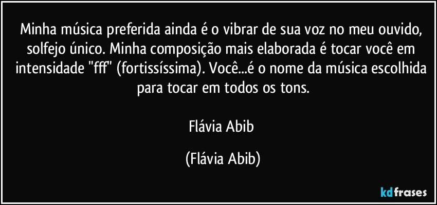 Minha música preferida ainda é o vibrar de sua voz no meu ouvido, solfejo único. Minha composição mais elaborada é tocar você em intensidade "fff" (fortissíssima). Você...é o nome da música escolhida para tocar em todos os tons.

Flávia Abib (Flávia Abib)