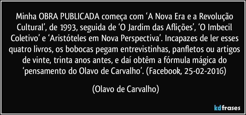 Minha OBRA PUBLICADA começa com ‘A Nova Era e a Revolução Cultural’, de 1993, seguida de ‘O Jardim das Aflições’, ‘O Imbecil Coletivo’ e ‘Aristóteles em Nova Perspectiva’. Incapazes de ler esses quatro livros, os bobocas pegam entrevistinhas, panfletos ou artigos de vinte, trinta anos antes, e daí obtêm a fórmula mágica do ‘pensamento do Olavo de Carvalho’. (Facebook, 25-02-2016) (Olavo de Carvalho)