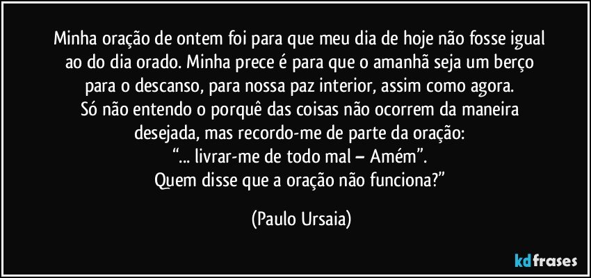 Minha oração de ontem foi para que meu dia de hoje não fosse igual ao do dia orado. Minha prece é para que o amanhã seja um berço para o descanso, para nossa paz interior, assim como agora. 
Só não entendo o porquê das coisas não ocorrem da maneira desejada, mas recordo-me de parte da oração: 
“... livrar-me de todo mal – Amém”. 
Quem disse que a oração não funciona?” (Paulo Ursaia)