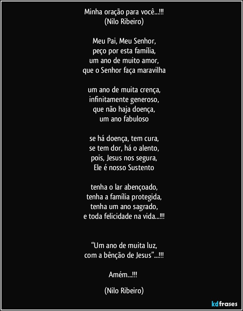 Minha oração para você...!!!
(Nilo Ribeiro)

Meu Pai, Meu Senhor,
peço por esta família,
um ano de muito amor,
que o Senhor faça maravilha

um ano de muita crença,
infinitamente generoso,
que não haja doença,
um ano fabuloso

se há doença, tem cura,
se tem dor, há o alento,
pois, Jesus nos segura,
Ele é nosso Sustento

tenha o lar abençoado,
tenha a família protegida,
tenha um ano sagrado,
e toda felicidade na vida...!!!


“Um ano de muita luz,
com a bênção de Jesus”...!!!

Amém...!!! (Nilo Ribeiro)